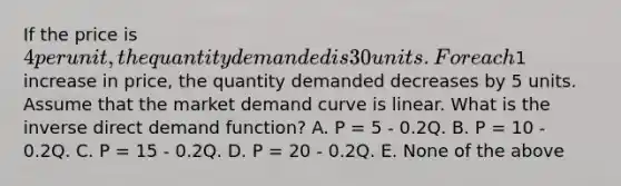 If the price is 4 per unit, the quantity demanded is 30 units. For each1 increase in price, the quantity demanded decreases by 5 units. Assume that the market demand curve is linear. What is the inverse direct demand function? A. P = 5 - 0.2Q. B. P = 10 - 0.2Q. C. P = 15 - 0.2Q. D. P = 20 - 0.2Q. E. None of the above