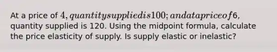 At a price of 4, quantity supplied is 100; and at a price of6, quantity supplied is 120. Using the midpoint formula, calculate the price elasticity of supply. Is supply elastic or inelastic?