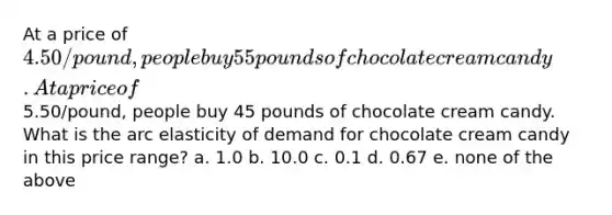 At a price of 4.50/pound, people buy 55 pounds of chocolate cream candy. At a price of5.50/pound, people buy 45 pounds of chocolate cream candy. What is the arc elasticity of demand for chocolate cream candy in this price range? a. 1.0 b. 10.0 c. 0.1 d. 0.67 e. none of the above