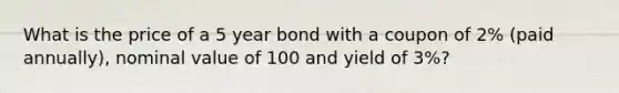 What is the price of a 5 year bond with a coupon of 2% (paid annually), nominal value of 100 and yield of 3%?