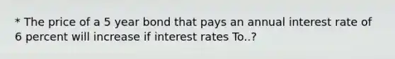 * The price of a 5 year bond that pays an annual interest rate of 6 percent will increase if interest rates To..?