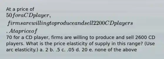 At a price of 50 for a CD player, firms are willing to produce and sell 2200 CD players. At a price of70 for a CD player, firms are willing to produce and sell 2600 CD players. What is the price elasticity of supply in this range? (Use arc elasticity.) a. 2 b. .5 c. .05 d. 20 e. none of the above