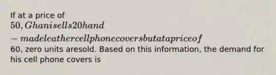 If at a price of 50, Ghani sells 20 hand-made leather cell phone covers but at a price of60, zero units aresold. Based on this information, the demand for his cell phone covers is