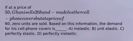 If at a price of 50, Ghani sells 20 hand-made leather cell-phone covers but at a price of60, zero units are sold. Based on this information, the demand for his cell-phone covers is______: A) inelastic. B) unit elastic. C) perfectly elastic. D) perfectly inelastic.
