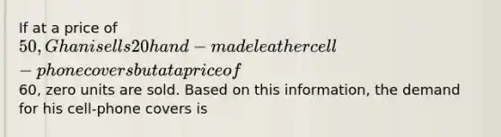 If at a price of 50, Ghani sells 20 hand-made leather cell-phone covers but at a price of60, zero units are sold. Based on this information, the demand for his cell-phone covers is