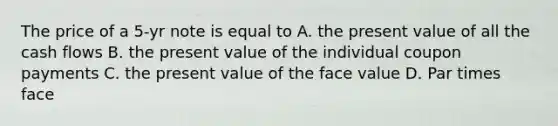 The price of a 5-yr note is equal to A. the present value of all the cash flows B. the present value of the individual coupon payments C. the present value of the face value D. Par times face