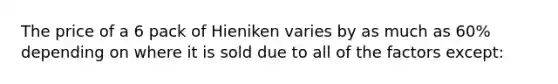 The price of a 6 pack of Hieniken varies by as much as 60% depending on where it is sold due to all of the factors except: