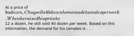 At a price of 8 a dozen, Chuy sells 40 dozen homemade tamales per week. When he raised his price to12 a dozen, he still sold 40 dozen per week. Based on this information, the demand for his tamales is . . .