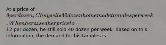 At a price of 8 per dozen, Chuy sells 40 dozen homemade tamales per week. When he raised her price to12 per dozen, he still sold 40 dozen per week. Based on this information, the demand for his tamales is