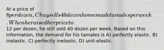 At a price of 8 per dozen, Chuy sells 40 dozen homemade tamales per week. When he raised her price to12 per dozen, he still sold 40 dozen per week. Based on this information, the demand for his tamales is A) perfectly elastic. B) inelastic. C) perfectly inelastic. D) unit-elastic.