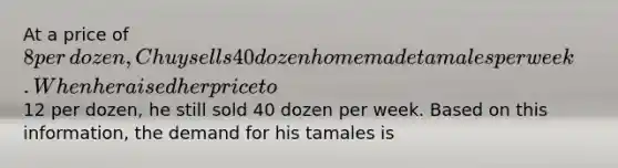 At a price of​ 8 per​ dozen, Chuy sells 40 dozen homemade tamales per week. When he raised her price to​12 per​ dozen, he still sold 40 dozen per week. Based on this​ information, the demand for his tamales is