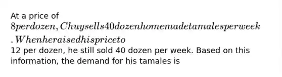 At a price of 8 per dozen, Chuy sells 40 dozen homemade tamales per week. When he raised his price to12 per dozen, he still sold 40 dozen per week. Based on this information, the demand for his tamales is