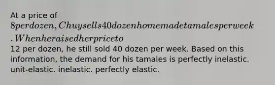 At a price of 8 per dozen, Chuy sells 40 dozen homemade tamales per week. When he raised her price to12 per dozen, he still sold 40 dozen per week. Based on this information, the demand for his tamales is perfectly inelastic. unit-elastic. inelastic. perfectly elastic.