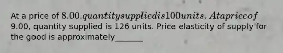 At a price of 8.00. quantity supplied is 100 units. At a price of9.00, quantity supplied is 126 units. Price elasticity of supply for the good is approximately_______