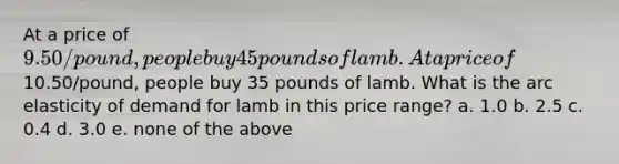 At a price of 9.50/pound, people buy 45 pounds of lamb. At a price of10.50/pound, people buy 35 pounds of lamb. What is the arc elasticity of demand for lamb in this price range? a. 1.0 b. 2.5 c. 0.4 d. 3.0 e. none of the above