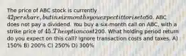 The price of ABC stock is currently 42 per share, but in six months you expect it to rise to50. ABC does not pay a dividend. You buy a six-month call on ABC, with a strike price of 45. The option cost200. What holding period return do you expect on this call? Ignore transaction costs and taxes. A) 150% B) 200% C) 250% D) 300%