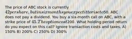 The price of ABC stock is currently 42 per share, but in six months you expect it to rise to50. ABC does not pay a dividend. You buy a six-month call on ABC, with a strike price of 45. The option cost200. What holding period return do you expect on this call? Ignore transaction costs and taxes. A) 150% B) 200% C) 250% D) 300%