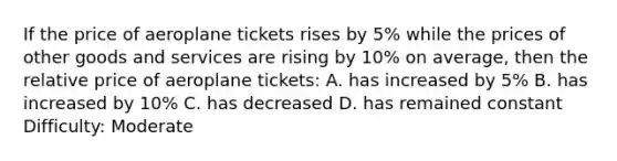 If the price of aeroplane tickets rises by 5% while the prices of other goods and services are rising by 10% on average, then the relative price of aeroplane tickets: A. has increased by 5% B. has increased by 10% C. has decreased D. has remained constant Difficulty: Moderate