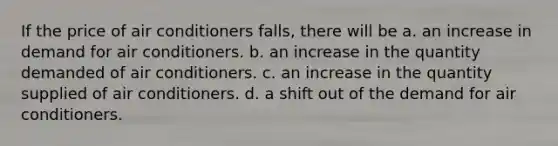 If the price of air conditioners falls, there will be a. an increase in demand for air conditioners. b. an increase in the quantity demanded of air conditioners. c. an increase in the quantity supplied of air conditioners. d. a shift out of the demand for air conditioners.