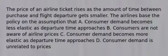 The price of an airline ticket rises as the amount of time between purchase and flight departure gets smaller. The airlines base the policy on the assumption that A. Consumer demand becomes less elastic as departure time approaches B. Consumers are not aware of airline prices C. Consumer demand becomes more elastic as departure time approaches D. Consumer demand is unrelated to prices