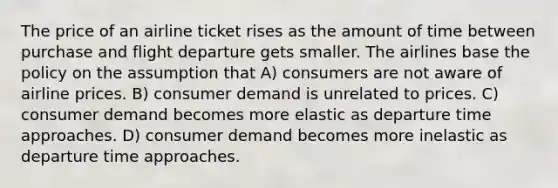 The price of an airline ticket rises as the amount of time between purchase and flight departure gets smaller. The airlines base the policy on the assumption that A) consumers are not aware of airline prices. B) consumer demand is unrelated to prices. C) consumer demand becomes more elastic as departure time approaches. D) consumer demand becomes more inelastic as departure time approaches.