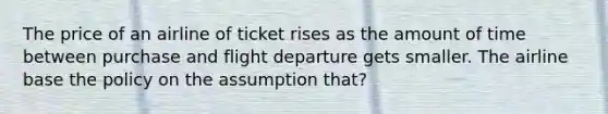 The price of an airline of ticket rises as the amount of time between purchase and flight departure gets smaller. The airline base the policy on the assumption that?