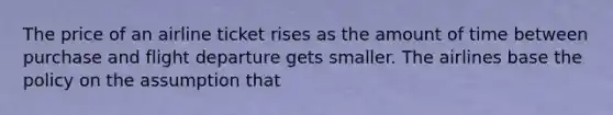 The price of an airline ticket rises as the amount of time between purchase and flight departure gets smaller. The airlines base the policy on the assumption that