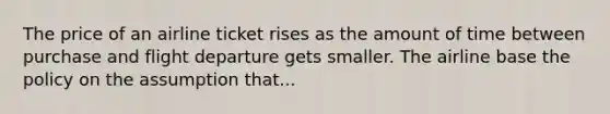 The price of an airline ticket rises as the amount of time between purchase and flight departure gets smaller. The airline base the policy on the assumption that...