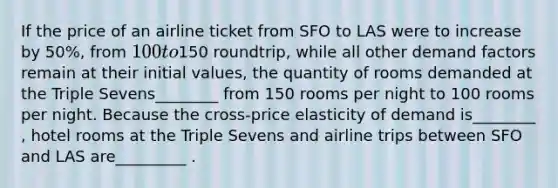 If the price of an airline ticket from SFO to LAS were to increase by 50%, from 100 to150 roundtrip, while all other demand factors remain at their initial values, the quantity of rooms demanded at the Triple Sevens________ from 150 rooms per night to 100 rooms per night. Because the cross-price elasticity of demand is________ , hotel rooms at the Triple Sevens and airline trips between SFO and LAS are_________ .