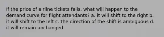 If the price of airline tickets falls, what will happen to the demand curve for flight attendants? a. it will shift to the right b. it will shift to the left c. the direction of the shift is ambiguous d. it will remain unchanged