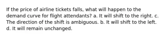 If the price of airline tickets falls, what will happen to the demand curve for flight attendants? a. It will shift to the right. c. The direction of the shift is ambiguous. b. It will shift to the left. d. It will remain unchanged.