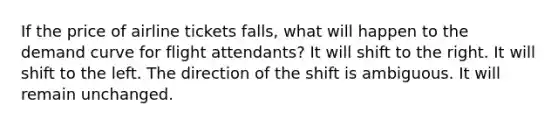 If the price of airline tickets falls, what will happen to the demand curve for flight attendants? It will shift to the right. It will shift to the left. The direction of the shift is ambiguous. It will remain unchanged.