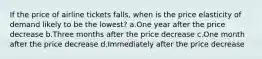 If the price of airline tickets falls, when is the price elasticity of demand likely to be the lowest? a.One year after the price decrease b.Three months after the price decrease c.One month after the price decrease d.Immediately after the price decrease