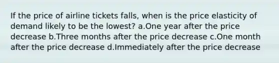 If the price of airline tickets falls, when is the price elasticity of demand likely to be the lowest? a.One year after the price decrease b.Three months after the price decrease c.One month after the price decrease d.Immediately after the price decrease