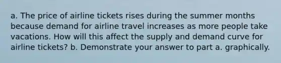 a. The price of airline tickets rises during the summer months because demand for airline travel increases as more people take vacations. How will this affect the supply and demand curve for airline tickets? b. Demonstrate your answer to part a. graphically.