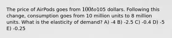 The price of AirPods goes from 100 to105 dollars. Following this change, consumption goes from 10 million units to 8 million units. What is the elasticity of demand? A) -4 B) -2.5 C) -0.4 D) -5 E) -0.25