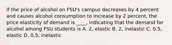 If the price of alcohol on FSU's campus decreases by 4 percent and causes alcohol consumption to increase by 2 percent, the price elasticity of demand is ____, indicating that the demand for alcohol among FSU students is A. 2, elastic B. 2, inelastic C. 0.5, elastic D. 0.5, inelastic