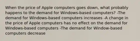 When the price of Apple computers goes down, what probably happens to the demand for Windows-based computers? -The demand for Windows-based computers increases -A change in the price of Apple computers has no effect on the demand for Windows-based computers -The demand for Window-based computers decrease