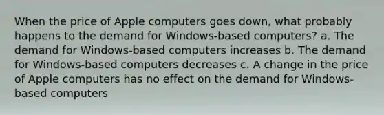 When the price of Apple computers goes down, what probably happens to the demand for Windows-based computers? a. The demand for Windows-based computers increases b. The demand for Windows-based computers decreases c. A change in the price of Apple computers has no effect on the demand for Windows-based computers