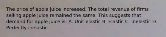 The price of apple juice increased. The total revenue of firms selling apple juice remained the same. This suggests that demand for apple juice is: A. Unit elastic B. Elastic C. Inelastic D. Perfectly inelastic