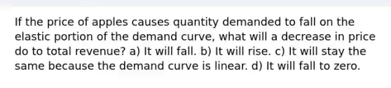 If the price of apples causes quantity demanded to fall on the elastic portion of the demand curve, what will a decrease in price do to total revenue? a) It will fall. b) It will rise. c) It will stay the same because the demand curve is linear. d) It will fall to zero.