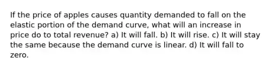 If the price of apples causes quantity demanded to fall on the elastic portion of the demand curve, what will an increase in price do to total revenue? a) It will fall. b) It will rise. c) It will stay the same because the demand curve is linear. d) It will fall to zero.