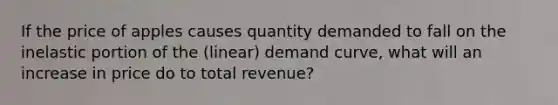 If the price of apples causes quantity demanded to fall on the inelastic portion of the (linear) demand curve, what will an increase in price do to total revenue?