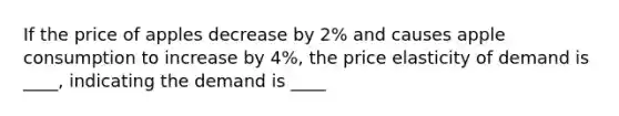 If the price of apples decrease by 2% and causes apple consumption to increase by 4%, the price elasticity of demand is ____, indicating the demand is ____