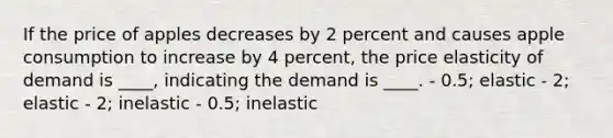 If the price of apples decreases by 2 percent and causes apple consumption to increase by 4 percent, the price elasticity of demand is ____, indicating the demand is ____. - 0.5; elastic - 2; elastic - 2; inelastic - 0.5; inelastic