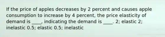 If the price of apples decreases by 2 percent and causes apple consumption to increase by 4 percent, the price elasticity of demand is ____, indicating the demand is ____. 2; elastic 2; inelastic 0.5; elastic 0.5; inelastic