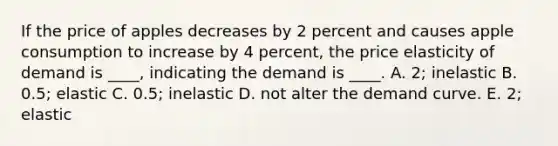 If the price of apples decreases by 2 percent and causes apple consumption to increase by 4 percent, the price elasticity of demand is ____, indicating the demand is ____. A. 2; inelastic B. 0.5; elastic C. 0.5; inelastic D. not alter the demand curve. E. 2; elastic