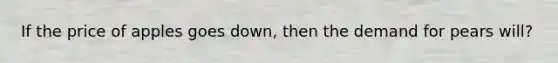 If the price of apples goes down, then the demand for pears will?