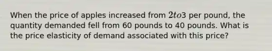 When the price of apples increased from 2 to3 per pound, the quantity demanded fell from 60 pounds to 40 pounds. What is the price elasticity of demand associated with this price?