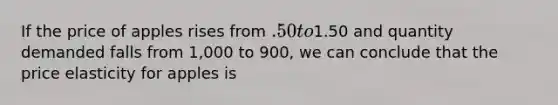 If the price of apples rises from .50 to1.50 and quantity demanded falls from 1,000 to 900, we can conclude that the price elasticity for apples is